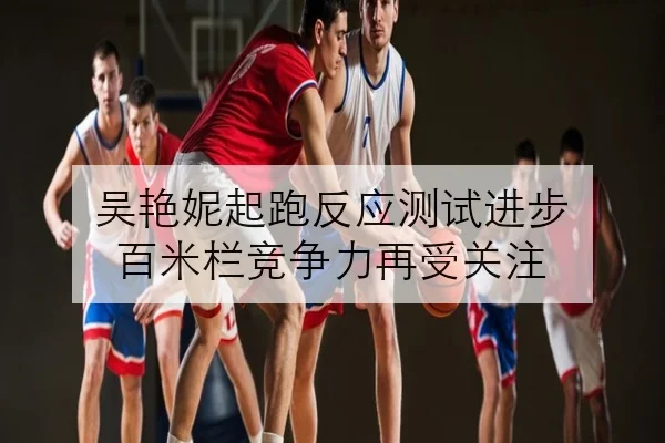 吴艳妮起跑反应测试进步 百米栏竞争力再受关注
