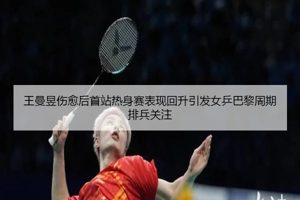 王曼昱伤愈后首站热身赛表现回升引发女乒巴黎周期排兵关注